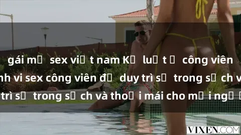 gái mỹ sex việt nam Kỷ luật ở công viên: Chấn chỉnh hành vi sex công viên để duy trì sự trong sạch và thoải mái cho mọi người.