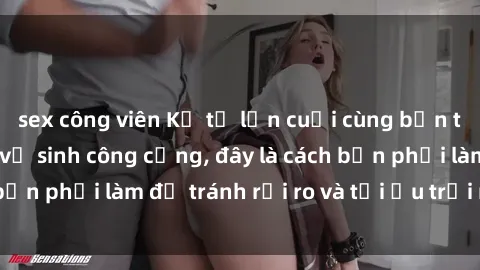 sex công viên Kể từ lần cuối cùng bạn thực hành sex nhà vệ sinh công cộng, đây là cách bạn phải làm để tránh rủi ro và tối ưu trải nghiệm.