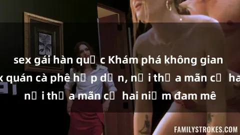 sex gái hàn quốc Khám phá không gian độc đáo tại sex quán cà phê hấp dẫn, nơi thỏa mãn cả hai niềm đam mê