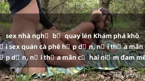 sex nhà nghỉ bị quay lén Khám phá không gian độc đáo tại sex quán cà phê hấp dẫn, nơi thỏa mãn cả hai niềm đam mê