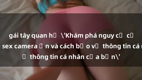 gái tây quan hệ 'Khám phá nguy cơ của việc sử dụng sex camera ẩn và cách bảo vệ thông tin cá nhân của bạn'