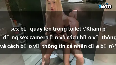 sex bị quay lén trong toilet 'Khám phá nguy cơ của việc sử dụng sex camera ẩn và cách bảo vệ thông tin cá nhân của bạn'