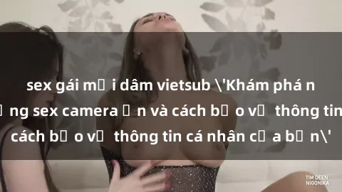 sex gái mại dâm vietsub 'Khám phá nguy cơ của việc sử dụng sex camera ẩn và cách bảo vệ thông tin cá nhân của bạn'
