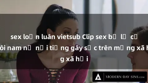sex loạn luân vietsub Clip sex bị lộ của đôi nam nữ nổi tiếng gây sốc trên mạng xã hội