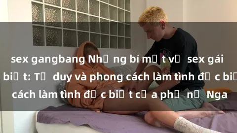 sex gangbang Những bí mật về sex gái Nga mà bạn chưa biết: Tư duy và phong cách làm tình đặc biệt của phụ nữ Nga