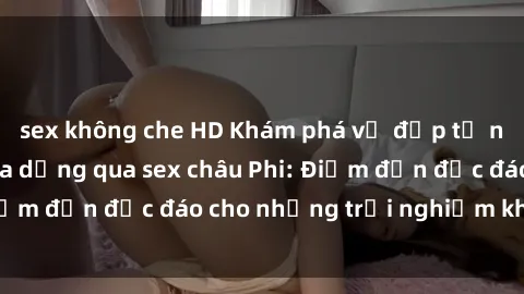 sex không che HD Khám phá vẻ đẹp tự nhiên và văn hóa đa dạng qua sex châu Phi: Điểm đến độc đáo cho những trải nghiệm khó quên