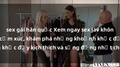 sex gái hàn quốc Xem ngay sex jav không che để thỏa mãn cảm xúc, khám phá những khoảnh khắc đầy kích thích và sống động nhất chỉ trong click!