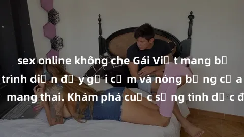 sex online không che Gái Việt mang bầu và làm tình: Màn trình diễn đầy gợi cảm và nóng bỏng của phụ nữ mang thai. Khám phá cuộc sống tình dục đầy hấp dẫn và mới lạ của họ!