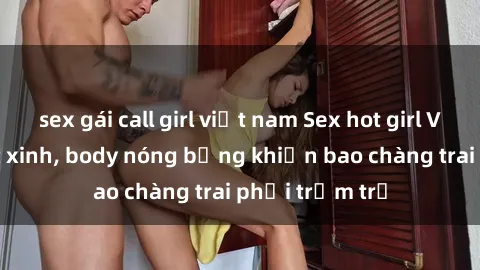 sex gái call girl việt nam Sex hot girl Việt Nam: Mặt xinh, body nóng bỏng khiến bao chàng trai phải trầm trồ