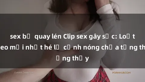 sex bị quay lén Clip sex gây sốc: Loạt video mới nhất hé lộ cảnh nóng chưa từng thấy