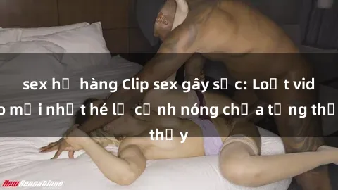 sex họ hàng Clip sex gây sốc: Loạt video mới nhất hé lộ cảnh nóng chưa từng thấy