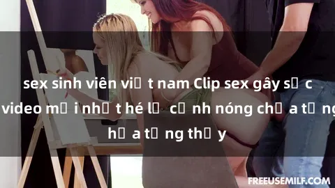 sex sinh viên việt nam Clip sex gây sốc: Loạt video mới nhất hé lộ cảnh nóng chưa từng thấy
