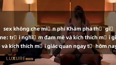 sex không che miễn phí Khám phá thế giới mới của sex online: trải nghiệm đam mê và kích thích mọi giác quan ngay từ hôm nay!