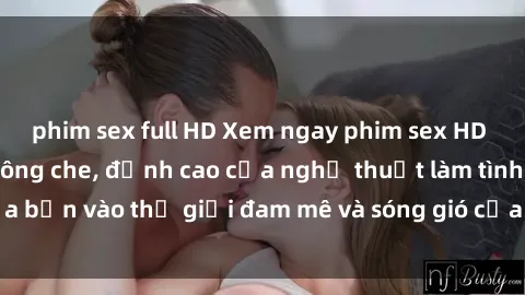 phim sex full HD Xem ngay phim sex HD chất lượng cao không che, đỉnh cao của nghệ thuật làm tình, đưa bạn vào thế giới đam mê và sóng gió của tình yêu không giới hạn.