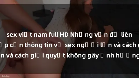 sex việt nam full HD Những vấn đề liên quan đến việc tiếp cận thông tin về sex người lớn và cách giải quyết không gây ảnh hưởng đến trẻ em