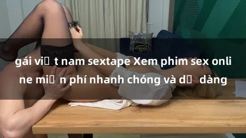 gái việt nam sextape Xem phim sex online miễn phí nhanh chóng và dễ dàng