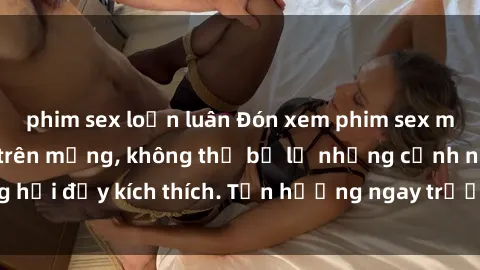 phim sex loạn luân Đón xem phim sex mới nhất đang hot trên mạng, không thể bỏ lỡ những cảnh nóng hổi đầy kích thích. Tận hưởng ngay trước khi bị xoá chóng mặt!