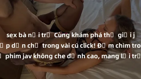 sex bà nội trợ Cùng khám phá thế giới jav không che siêu hấp dẫn chỉ trong vài cú click! Đắm chìm trong những bộ phim jav không che đỉnh cao, mang lại trải nghiệm thú vị và đầy kích thích.