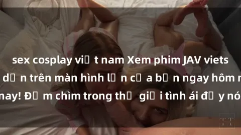 sex cosplay việt nam Xem phim JAV vietsub mới nhất và hấp dẫn trên màn hình lớn của bạn ngay hôm nay! Đắm chìm trong thế giới tình ái đầy nóng bỏng và kích thích.