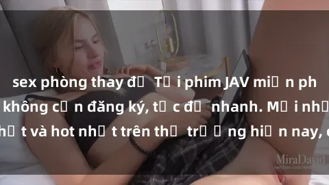 sex phòng thay đồ Tải phim JAV miễn phí chất lượng cao, không cần đăng ký, tốc độ nhanh. Mới nhất và hot nhất trên thị trường hiện nay, cập nhật hàng ngày.
