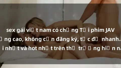 sex gái việt nam có chồng Tải phim JAV miễn phí chất lượng cao, không cần đăng ký, tốc độ nhanh. Mới nhất và hot nhất trên thị trường hiện nay, cập nhật hàng ngày.