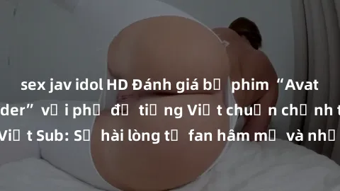 sex jav idol HD Đánh giá bộ phim “Avatar: The Last Airbender” với phụ đề tiếng Việt chuẩn chỉnh từ nhóm Jav Việt Sub: Sự hài lòng từ fan hâm mộ và những điểm đáng chú ý trong bộ phim.