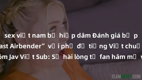 sex việt nam bị hiếp dâm Đánh giá bộ phim “Avatar: The Last Airbender” với phụ đề tiếng Việt chuẩn chỉnh từ nhóm Jav Việt Sub: Sự hài lòng từ fan hâm mộ và những điểm đáng chú ý trong bộ phim.