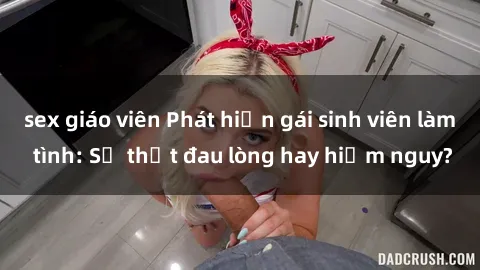 sex giáo viên Phát hiện gái sinh viên làm tình: Sự thật đau lòng hay hiểm nguy?