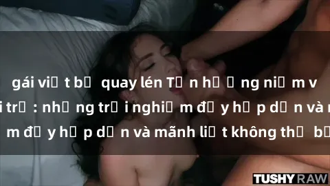 gái việt bị quay lén Tận hưởng niềm vui của sex với gái trẻ: những trải nghiệm đầy hấp dẫn và mãnh liệt không thể bỏ lỡ