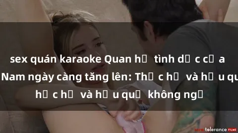 sex quán karaoke Quan hệ tình dục của nữ sinh Việt Nam ngày càng tăng lên: Thực hư và hậu quả không ngờ