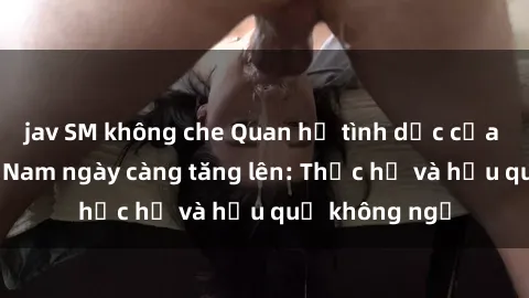 jav SM không che Quan hệ tình dục của nữ sinh Việt Nam ngày càng tăng lên: Thực hư và hậu quả không ngờ