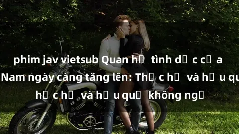 phim jav vietsub Quan hệ tình dục của nữ sinh Việt Nam ngày càng tăng lên: Thực hư và hậu quả không ngờ