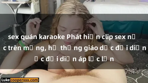 sex quán karaoke Phát hiện clip sex nữ sinh gây sốc trên mạng, hệ thống giáo dục đối diện áp lực lớn