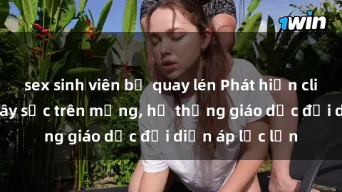 sex sinh viên bị quay lén Phát hiện clip sex nữ sinh gây sốc trên mạng, hệ thống giáo dục đối diện áp lực lớn