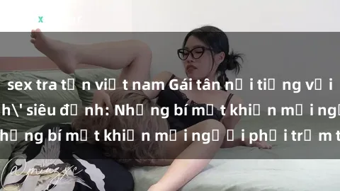 sex tra tấn việt nam Gái tân nổi tiếng với kỹ năng 'làm tình' siêu đỉnh: Những bí mật khiến mọi người phải trầm trồ