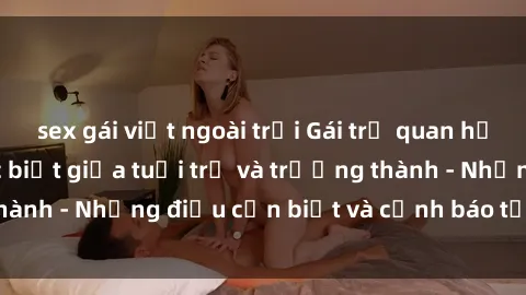 sex gái việt ngoài trời Gái trẻ quan hệ: Mối quan hệ khác biệt giữa tuổi trẻ và trưởng thành - Những điều cần biết và cảnh báo từ chuyên gia