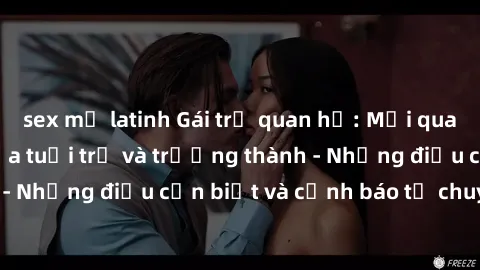 sex mỹ latinh Gái trẻ quan hệ: Mối quan hệ khác biệt giữa tuổi trẻ và trưởng thành - Những điều cần biết và cảnh báo từ chuyên gia