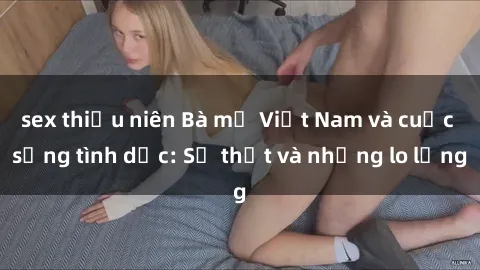 sex thiếu niên Bà mẹ Việt Nam và cuộc sống tình dục: Sự thật và những lo lắng