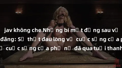 jav không che Những bí mật đằng sau vẻ ngoài gái già dâm đãng: Sự thật đau lòng về cuộc sống của phụ nữ đã qua tuổi thanh xuân