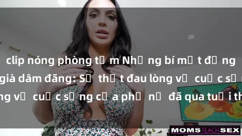 clip nóng phòng tắm Những bí mật đằng sau vẻ ngoài gái già dâm đãng: Sự thật đau lòng về cuộc sống của phụ nữ đã qua tuổi thanh xuân