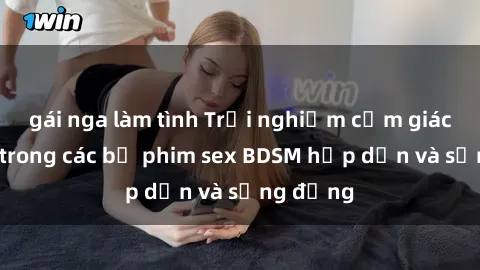 gái nga làm tình Trải nghiệm cảm giác mới lạ trong các bộ phim sex BDSM hấp dẫn và sống động