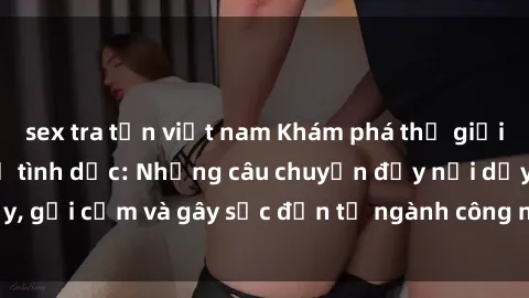 sex tra tấn việt nam Khám phá thế giới của phim sex nô lệ tình dục: Những câu chuyện đầy nổi dậy, gợi cảm và gây sốc đến từ ngành công nghiệp giải trí đen tối