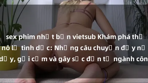 sex phim nhật bản vietsub Khám phá thế giới của phim sex nô lệ tình dục: Những câu chuyện đầy nổi dậy, gợi cảm và gây sốc đến từ ngành công nghiệp giải trí đen tối