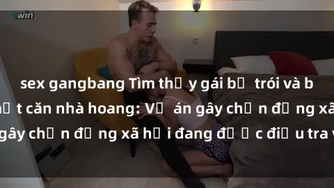 sex gangbang Tìm thấy gái bị trói và bị hiếp dâm trong một căn nhà hoang: Vụ án gây chấn động xã hội đang được điều tra vào.