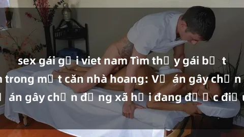 sex gái gọi viet nam Tìm thấy gái bị trói và bị hiếp dâm trong một căn nhà hoang: Vụ án gây chấn động xã hội đang được điều tra vào.