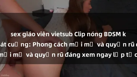 sex giáo viên vietsub Clip nóng BDSM khiến người xem phát cuồng: Phong cách mới mẻ và quyến rũ đáng xem ngay lập tức!