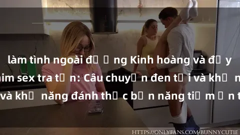 làm tình ngoài đường Kinh hoàng và đầy kích thích với phim sex tra tấn: Câu chuyện đen tối và khả năng đánh thức bản năng tiềm ẩn trong con người