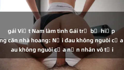 gái Việt Nam làm tình Gái trẻ bị hiếp dâm bạo lực trong căn nhà hoang: Nỗi đau không nguôi của nạn nhân vô tội