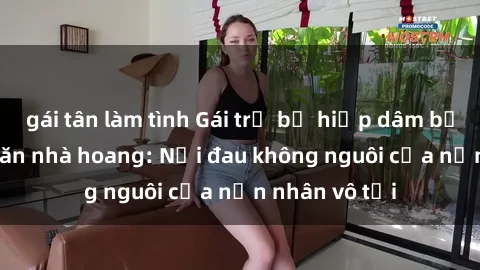 gái tân làm tình Gái trẻ bị hiếp dâm bạo lực trong căn nhà hoang: Nỗi đau không nguôi của nạn nhân vô tội