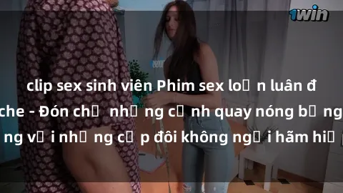 clip sex sinh viên Phim sex loạn luân đầy kích thích không che - Đón chờ những cảnh quay nóng bỏng với những cặp đôi không ngại hãm hiếp gia đình trong lòng
